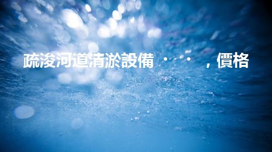 疏浚河道清淤設備，價格通明刨析！